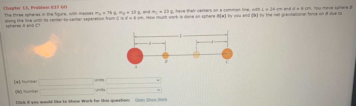 Chapter 13, Problem 037 GO
The three spheres in the figure, with masses ma = 76 g, mg = 10 g, and mc = 23 g, have their centers on a common line, with L = 24 cm and d = 6 cm. You move sphere B
along the line until its center-to-center separation from C is d = 6 cm. How much work is done on sphere B(a) by you and (b) by the net gravitational force on B due to
spheres A and C?
(a) Number
Units
(b) Number
Units
Click if you would like to Show Work for this question: Open Show Work
