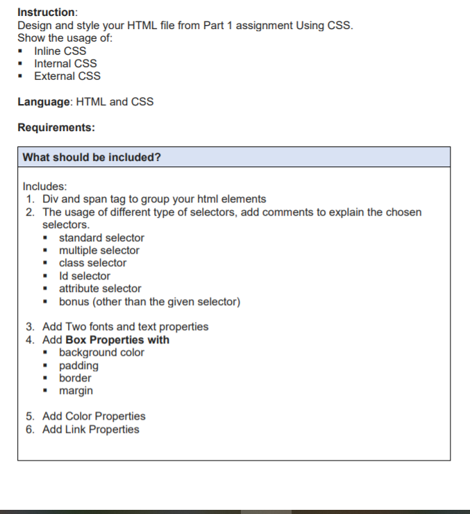 Instruction:
Design and style your HTML file from Part 1 assignment Using CSS.
Show the usage of:
• Inline CSS
• Internal CSS
• External CSs
Language: HTML and CSS
Requirements:
What should be included?
Includes:
1. Div and span tag to group your html elements
2. The usage of different type of selectors, add comments to explain the chosen
selectors.
• standard selector
• multiple selector
• class selector
• Id selector
• attribute selector
• bonus (other than the given selector)
3. Add Two fonts and text properties
4. Add Box Properties with
• background color
• padding
• border
• margin
5. Add Color Properties
6. Add Link Properties
