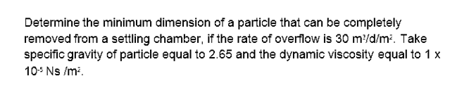 Determine the minimum dimension of a particle that can be completely
removed from a settling chamber, if the rate of overflow is 30 m/d/m. Take
specific gravity of particle equal to 2.65 and the dynamic viscosity equal to 1 x
10* Ns /m.
