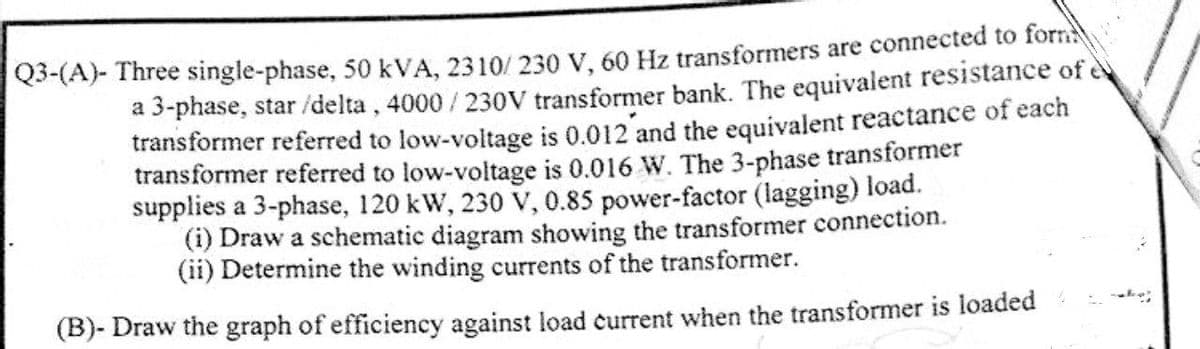 Q3-(A)- Three single-phase, 50 kVA, 2310/230 V, 60 Hz transformers are connected to form
a 3-phase, star /delta, 4000/230V transformer bank. The equivalent resistance of e
transformer referred to low-voltage is 0.012 and the equivalent reactance of each
transformer referred to low-voltage is 0.016 W. The 3-phase transformer
supplies a 3-phase, 120 kW, 230 V, 0.85 power-factor (lagging) load.
(i) Draw a schematic diagram showing the transformer connection.
(ii) Determine the winding currents of the transformer.
(B)- Draw the graph of efficiency against load current when the transformer is loaded