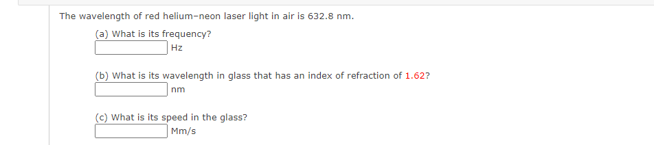 The wavelength of red helium-neon laser light in air is 632.8 nm.
(a) What is its frequency?
Hz
(b) What is its wavelength in glass that has an index of refraction of 1.62?
nm
(c) What is its speed in the glass?
Mm/s