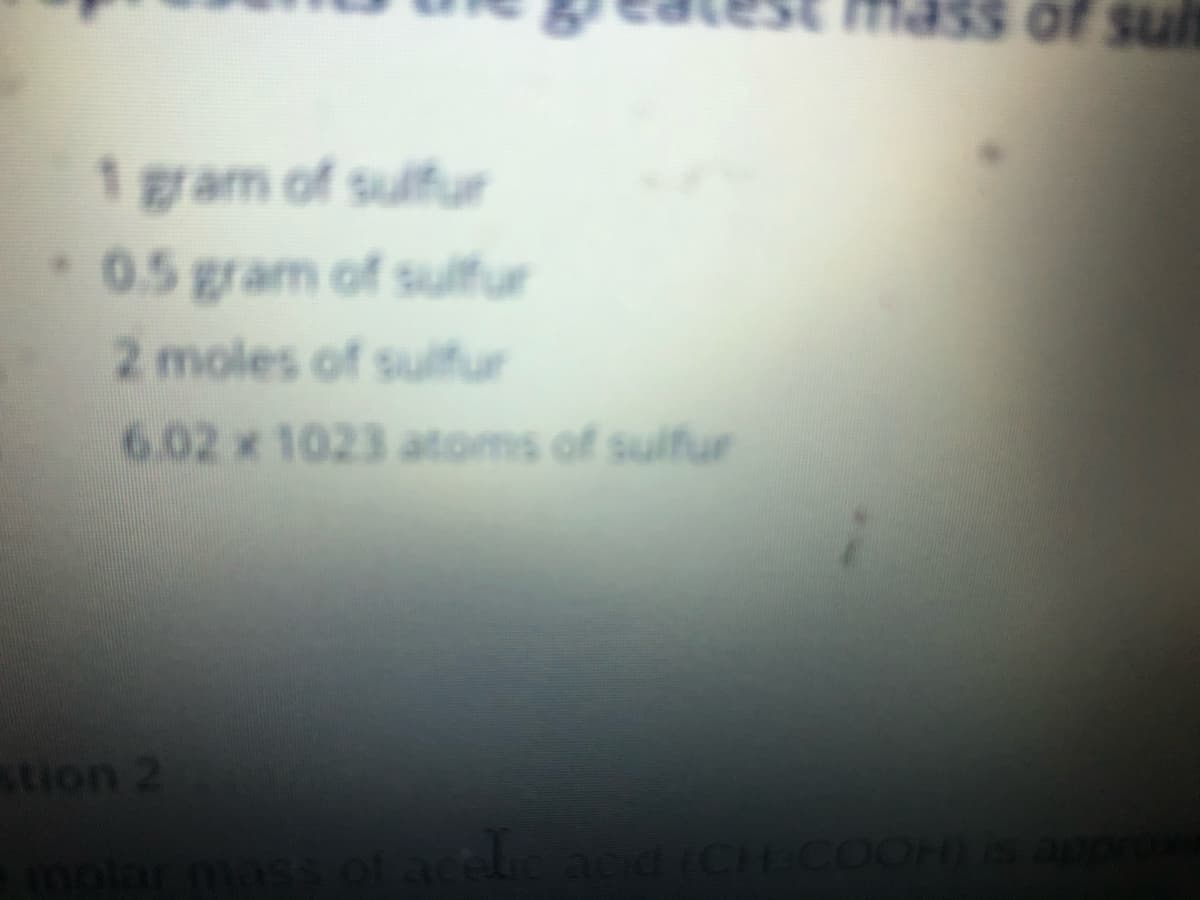 of sult
1 gram of sulfur
0.5 gram of sulfur
2 moles of sulfur
6.02 x 1023 atoms of sulfur
stion 2
molar mass of aceliacid (CH COOHis a
