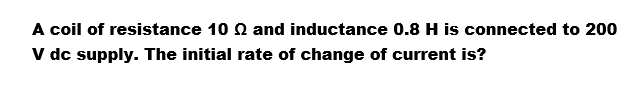 A coil of resistance 10 and inductance 0.8 H is connected to 200
V dc supply. The initial rate of change of current is?