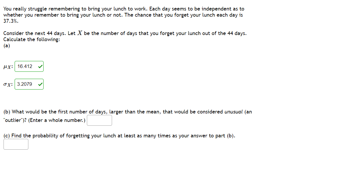 You really struggle remembering to bring your lunch to work. Each day seems to be independent as to
whether you remember to bring your lunch or not. The chance that you forget your lunch each day is
37.3%.
Consider the next 44 days. Let X be the number of days that you forget your lunch out of the 44 days.
Calculate the following:
(a)
Hx: 16.412
ox: 3.2079
(b) What would be the first number of days, larger than the mean, that would be considered unusual (an
"outlier")? (Enter a whole number.)
(c) Find the probability of forgetting your lunch at least as many times as your answer to part (b).
