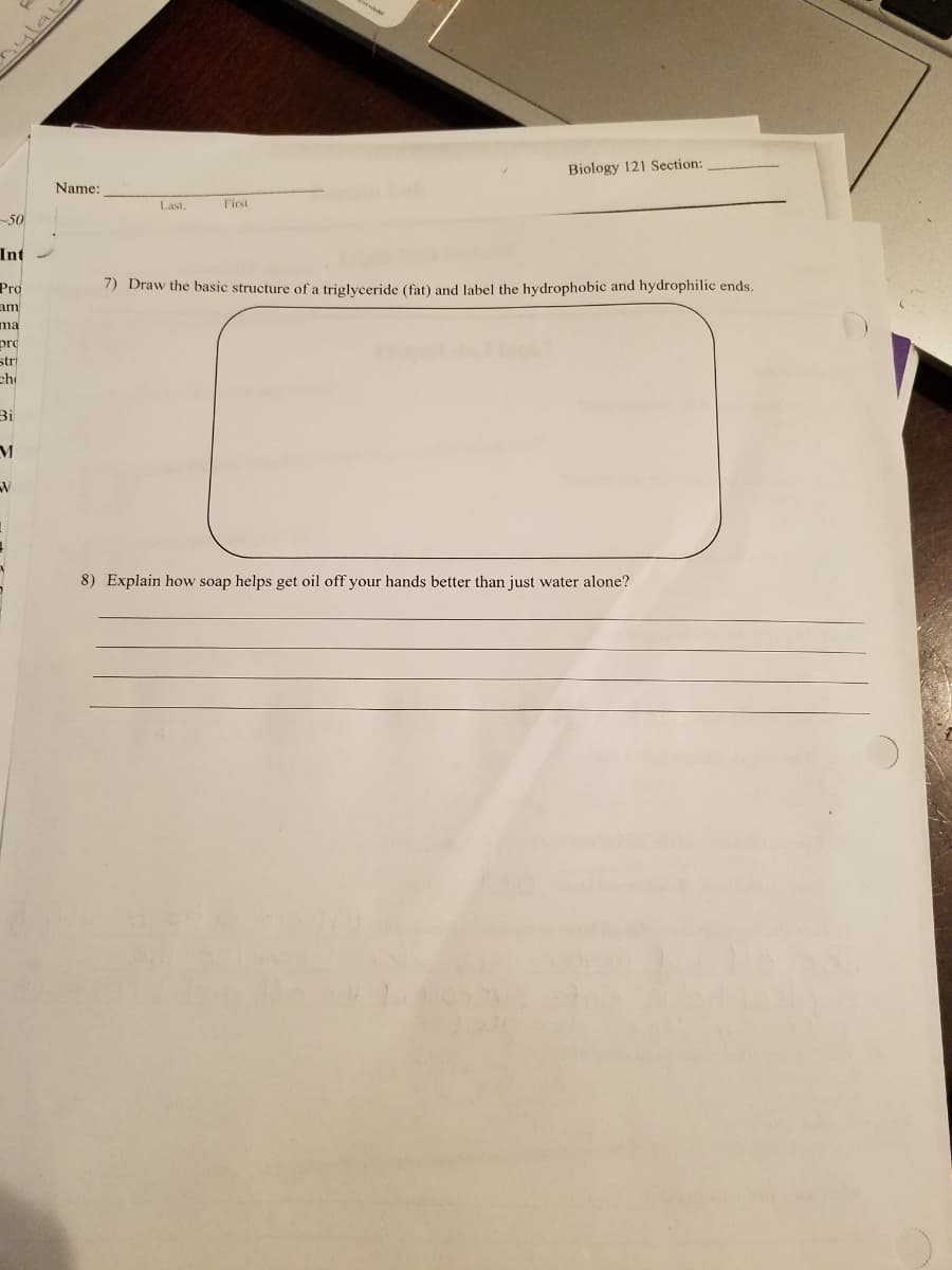 Biology 121 Section:
Name:
Last,
First
-50
Int
Pro
7) Draw the basic structure of a triglyceride (fat) and Jabel the hydrophobic and hydrophilic ends.
am
ma
pro
stri
ch
Bi
8) Explain how soap helps get oil off your hands better than just water alone?
