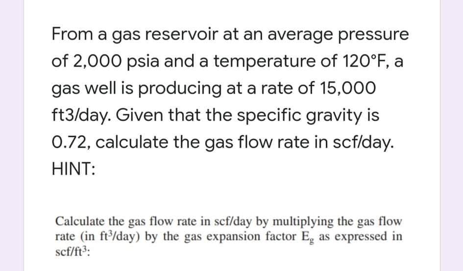 From a gas reservoir at an average pressure
of 2,000 psia and a temperature of 120°F, a
gas well is producing at a rate of 15,000
ft3/day. Given that the specific gravity is
0.72, calculate the gas flow rate in scf/day.
HINT:
Calculate the gas flow rate in scf/day by multiplying the gas flow
rate (in ft/day) by the gas expansion factor Eg as expressed in
scf/ft3:
