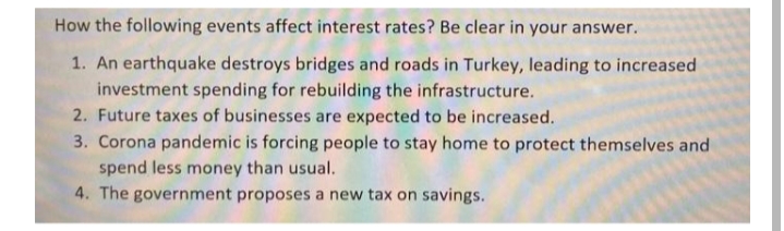 How the following events affect interest rates? Be clear in your answer.
1. An earthquake destroys bridges and roads in Turkey, leading to increased
investment spending for rebuilding the infrastructure.
2. Future taxes of businesses are expected to be increased.
3. Corona pandemic is forcing people to stay home to protect themselves and
spend less money than usual.
4. The government proposes a new tax on savings.
