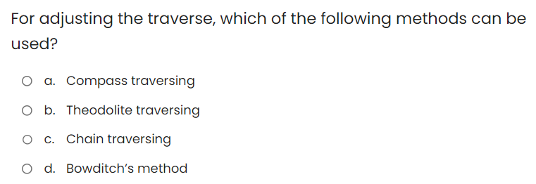 For adjusting the traverse, which of the following methods can be
used?
a. Compass traversing
b. Theodolite traversing
O c. Chain traversing
O d. Bowditch's method