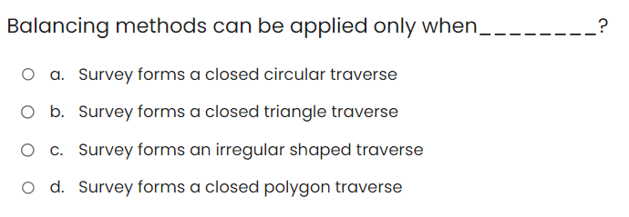 Balancing methods can be applied only when__
O a. Survey forms a closed circular traverse
O b. Survey forms a closed triangle traverse
c. Survey forms an irregular shaped traverse
O d. Survey forms a closed polygon traverse