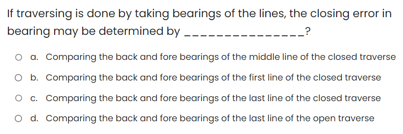 If traversing is done by taking bearings of the lines, the closing error in
bearing may be determined by
?
O a. Comparing the back and fore bearings of the middle line of the closed traverse
O b. Comparing the back and fore bearings of the first line of the closed traverse
Comparing the back and fore bearings of the last line of the closed traverse
O d. Comparing the back and fore bearings of the last line of the open traverse
c.