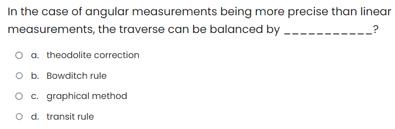 In the case of angular measurements being more precise than linear
measurements, the traverse can be balanced by
?
O a. theodolite correction
O b. Bowditch rule
c. graphical method
O d. transit rule