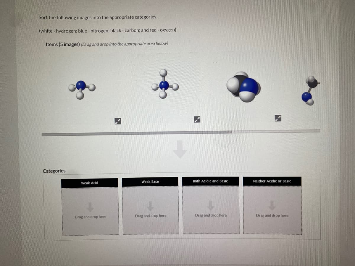 Sort the following images into the appropriate categories.
(white - hydrogen; blue - nitrogen; black - carbon; and red - oxygen)
Items (5 images) (Drag and drop into the appropriate area below)
Categories
Weak Acid
Weak Base
Both Acidic and Basic
Neither Acidic or Basic
Drag and drop here
Drag and drop here
Drag and drop here
Drag and drop here
