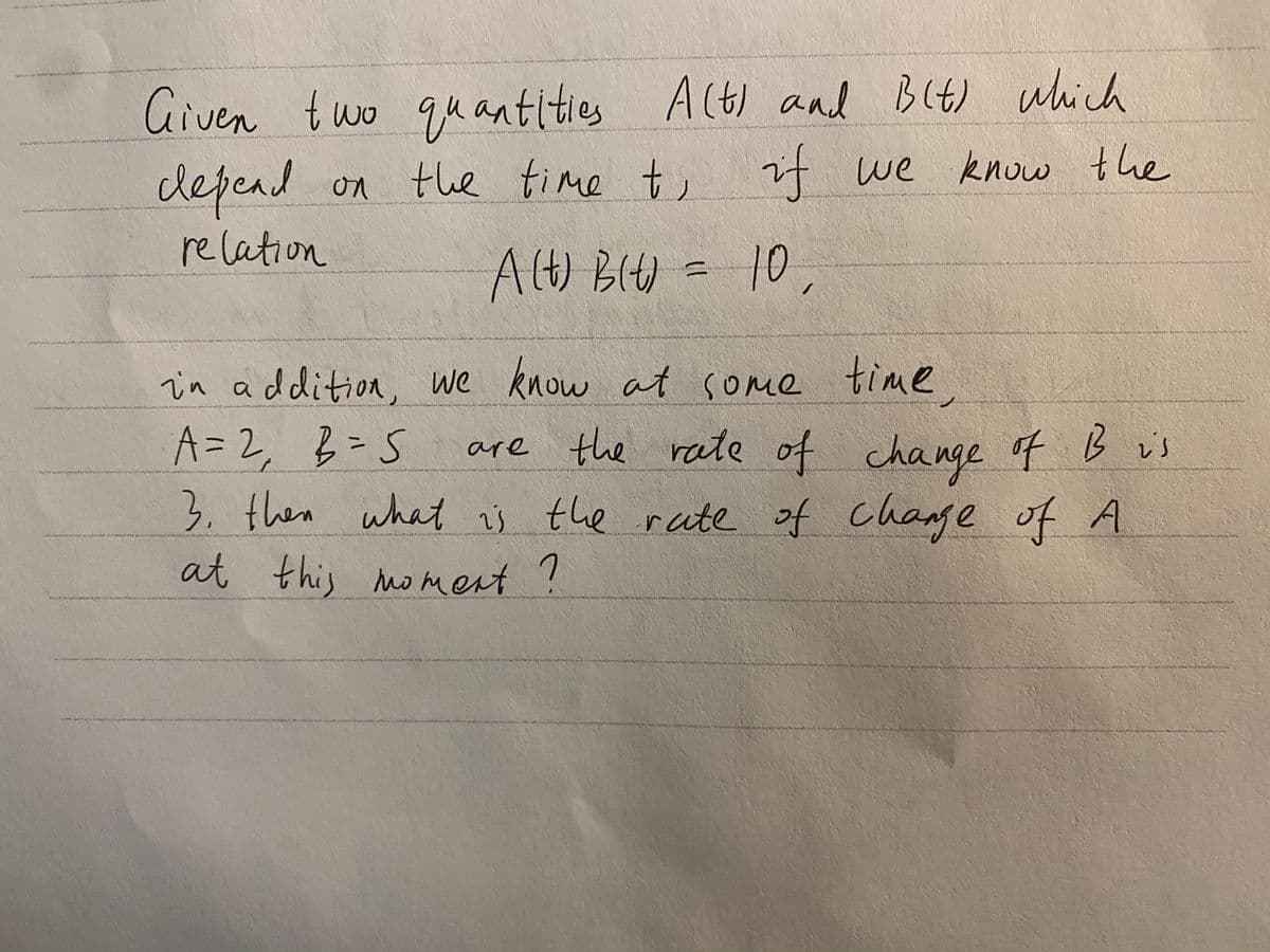 Given two quantities Alt) aad Blt) which
it we know the
cdepend on the time t,
re lation
AlH) BIH = 10
Alt) BI)
in addition, we know at some time.
A=D2
, B=S
3. then what ij the rate of change of A
at this noment ?
are the rate of ch f B is
nge
