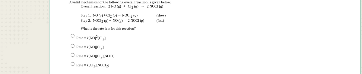 Avalid mechanism for the following overall reaction is given below.
Overall reaction: 2 NO (g) + Cl, (g) - 2 NOCI (g)
Step 1: NO (g) + Cl2 (g) – NOCI2 (g)
(slow)
Step 2: NOCI2 (g) + NO (g) – 2 NOCI (g)
(fast)
What is the rate law for this reaction?
Rate = k[NOJ?{Cl2]
O Rate = k[NO][Cl2]
O Rate = k[NO][Cl2][NOCI]
O Rate = k[Cl2][NOCI2]
