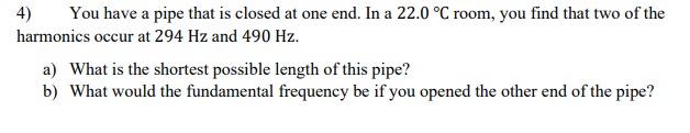 4)
You have a pipe that is closed at one end. In a 22.0 °C room, you find that two of the
harmonics occur at 294 Hz and 490 Hz.
a) What is the shortest possible length of this pipe?
b) What would the fundamental frequency be if you opened the other end of the pipe?
