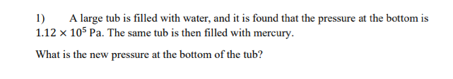 A large tub is filled with water, and it is found that the pressure at the bottom is
1)
1.12 x 105 Pa. The same tub is then filled with mercury.
What is the new pressure at the bottom of the tub?
