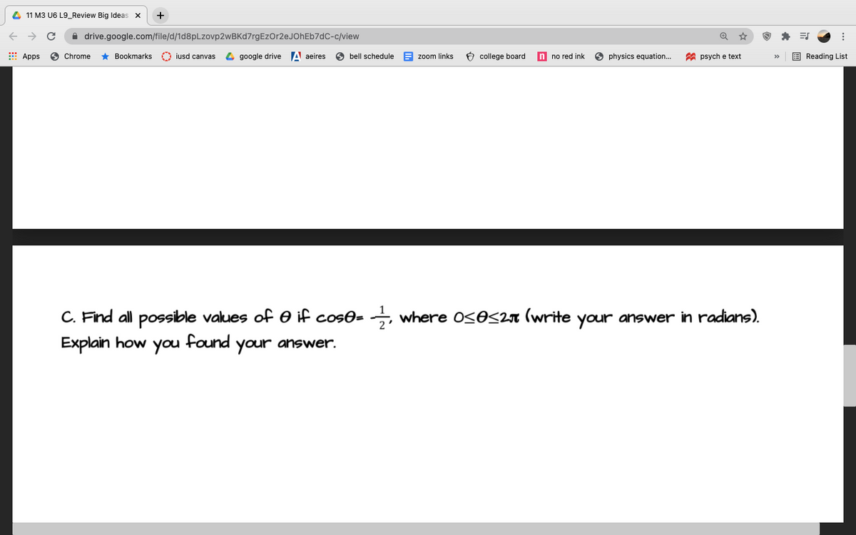 4 11 M3 U6 L9_Review Big Ideas x
+
A drive.google.com/file/d/1d8pLzovp2wBKd7rgEzOr2eJOhEb7dC-c/view
Apps
6 Chrome
* Bookmarks O iusd canvas
4 google drive A aeires
O bell schedule
E zoom links
6 college board
n no red ink
O physics equation..
A psych e text
E Reading List
>>
C. Find all possible values of O if cos0= →, where OSOS27 (write your answer in radians).
Explain how
found
you
your
answer.
