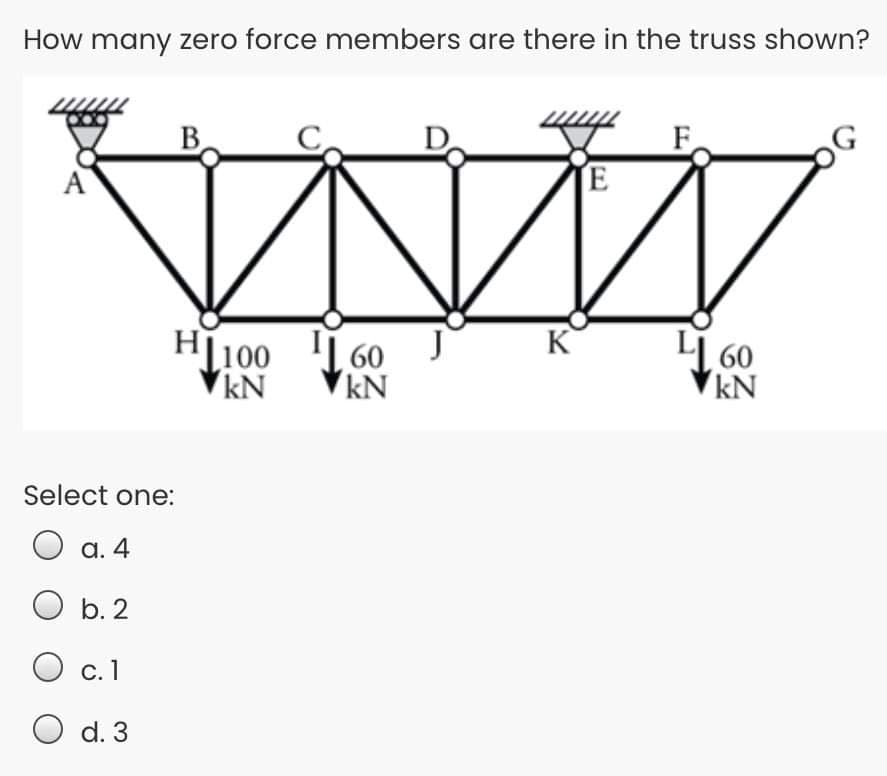 How many zero force members are there in the truss shown?
B.
D
TE
K
H[100
kN
60
kN
LI 60
kN
Select one:
O
a. 4
O b. 2
С. 1
O d. 3
