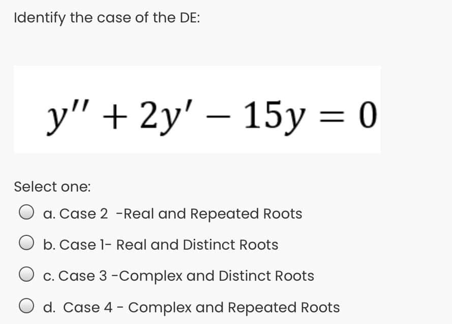 Identify the case of the DE:
у" + 2у' — 15у %3D0
15у —
Select one:
a. Case 2 -Real and Repeated Roots
b. Case 1- Real and Distinct Roots
c. Case 3 -Complex and Distinct Roots
d. Case 4 - Complex and Repeated Roots
