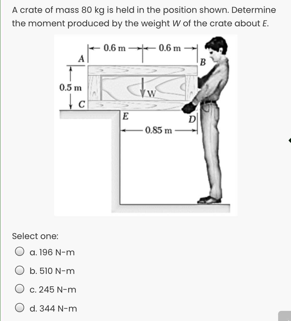 A crate of mass 80 kg is held in the position shown. Determine
the moment produced by the weight W of the crate about E.
0.6 m
0.6 m
A
0.5 m
C
E
D
-0.85 m
Select one:
a. 196 N-m
b. 510 N-m
c. 245 N-m
O d. 344 N-m
