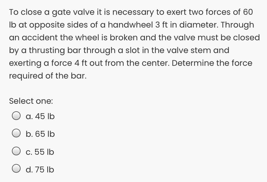 To close a gate valve it is necessary to exert two forces of 60
Ib at opposite sides of a handwheel 3 ft in diameter. Through
an accident the wheel is broken and the valve must be closed
by a thrusting bar through a slot in the valve stem and
exerting a force 4 ft out from the center. Determine the force
required of the bar.
Select one:
a. 45 lb
O b. 65 lb
c. 55 lb
d. 75 lb
