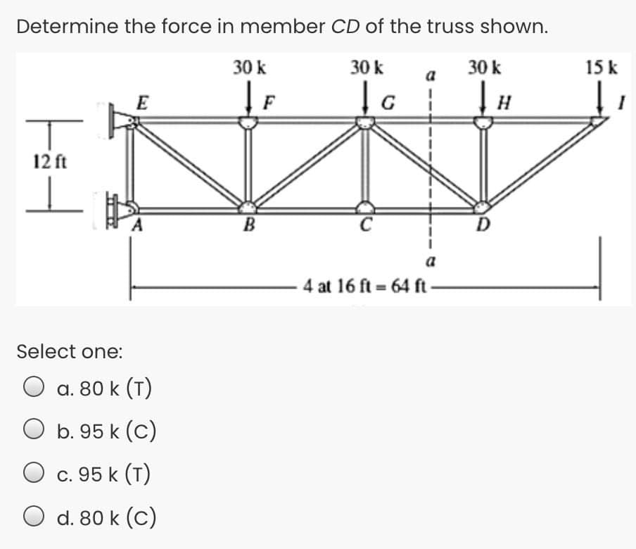 Determine the force in member CD of the truss shown.
30 k
30 k
30 k
15 k
E
12 ft
B
a
4 at 16 ft = 64 ft-
Select one:
a. 80 k (T)
O b. 95 k (C)
O
c. 95 k (T)
O d. 80 k (C)
