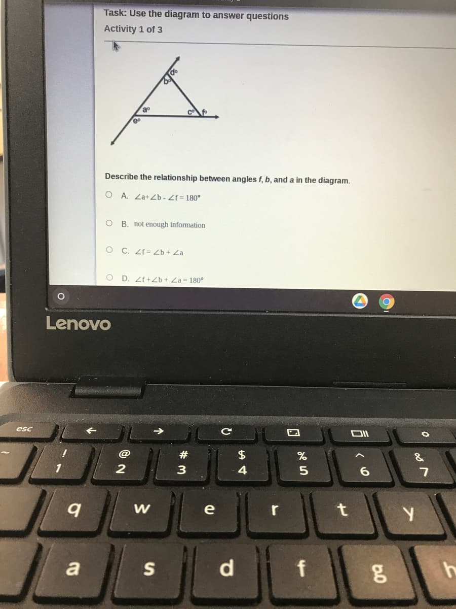 Task: Use the diagram to answer questions
Activity 1 of 3
eo
Describe the relationship between angles f, b, and a in the diagram.
O A. Za+Zb - Zf= 180°
B. not enough information
C. Zf = Zb + Za
O D. Zf+Zb + Za = 180°
Lenovo
esc
#
&
6.
e
a
S
d
f
