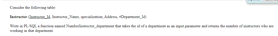 Consider the following table:
Instructor (Instructor_Id, Instructor_Name, specialization, Address, #Department_Id)
Write in PL/SQL a function named NumberInstructor_department that takes the id of a department as an input parameter and returns the number of instructors who are
working in that department.
