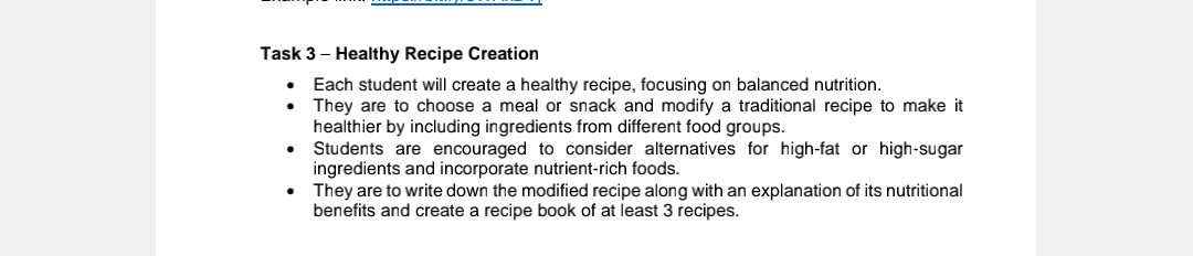 Task 3 - Healthy Recipe Creation
•
Each student will create a healthy recipe, focusing on balanced nutrition.
They are to choose a meal or snack and modify a traditional recipe to make it
healthier by including ingredients from different food groups.
Students are encouraged to consider alternatives for high-fat or high-sugar
ingredients and incorporate nutrient-rich foods.
• They are to write down the modified recipe along with an explanation of its nutritional
benefits and create a recipe book of at least 3 recipes.