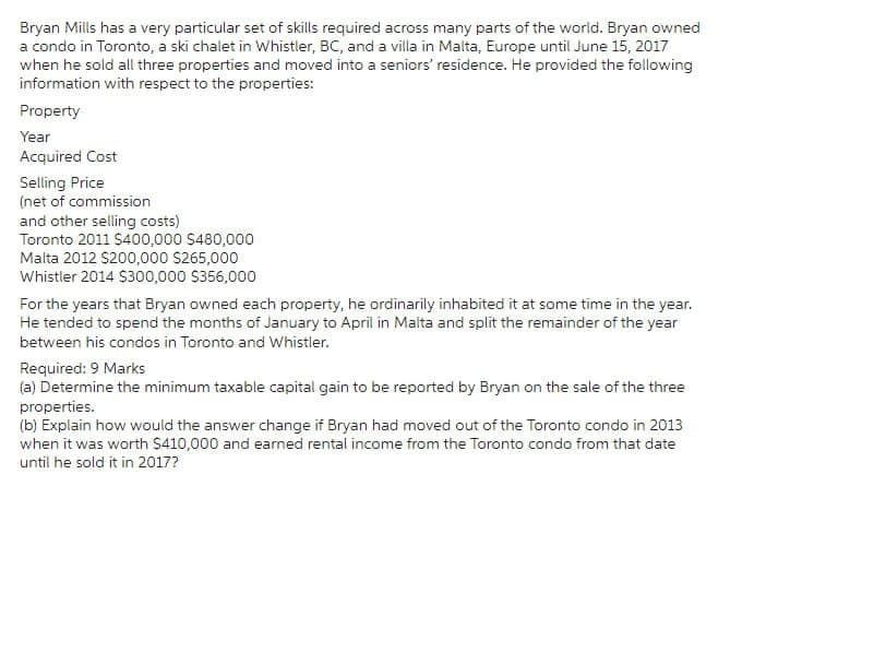 Bryan Mills has a very particular set of skills required across many parts of the world. Bryan owned
a condo in Toronto, a ski chalet in Whistler, BC, and a villa in Malta, Europe until June 15, 2017
when he sold all three properties and moved into a seniors' residence. He provided the following
information with respect to the properties:
Property
Year
Acquired Cost
Selling Price
(net of commission
and other selling costs)
Toronto 2011 $400,000 $480,000
Malta 2012 $200,000 $265,000
Whistler 2014 $300,000 $356,000
For the years that Bryan owned each property, he ordinarily inhabited it at some time in the year.
He tended to spend the months of January to April in Malta and split the remainder of the year
between his condos in Toronto and Whistler.
Required: 9 Marks
(a) Determine the minimum taxable capital gain to be reported by Bryan on the sale of the three
properties.
(b) Explain how would the answer change if Bryan had moved out of the Toronto condo in 2013
when it was worth $410,000 and earned rental income from the Toronto condo from that date
until he sold it in 2017?