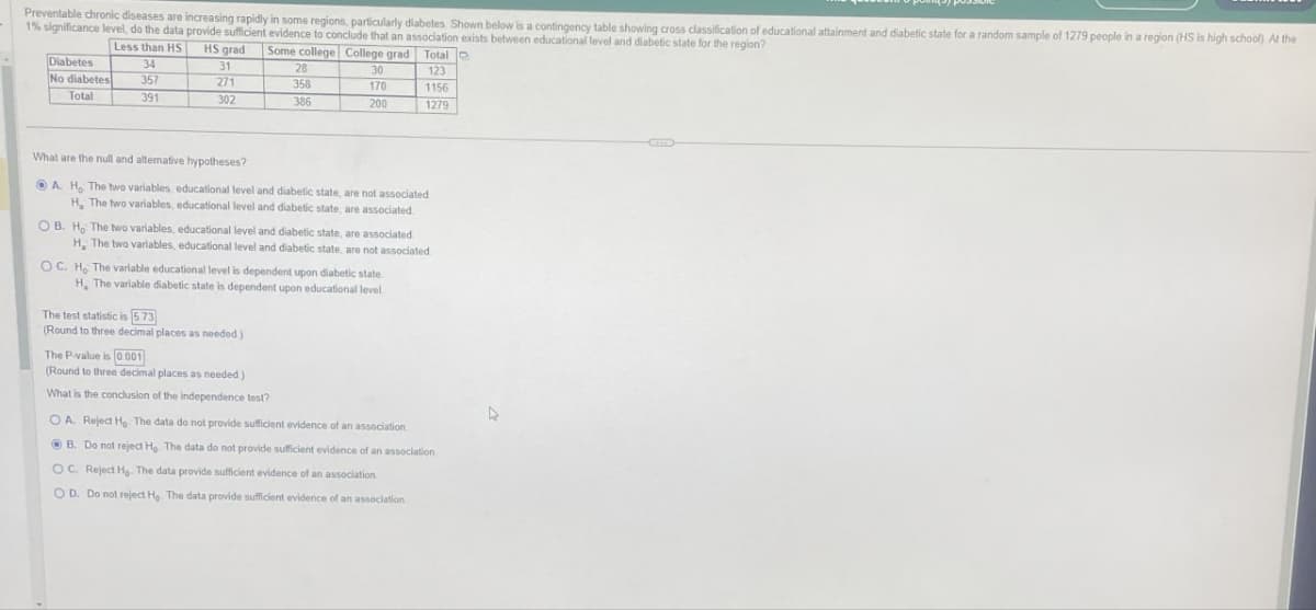 Preventable chronic diseases are increasing rapidly in some regions, particularly diabetes. Shown below is a contingency table showing cross classification of educational attainment and diabetic state for a random sample of 1279 people in a region (HS is high school) At the
1% significance level, do the data provide sufficient evidence to conclude that an association exists between educational level and diabetic state for the region?
Less than HS HS grad
Some college College grad Total
Diabetes
34
31
28
30
123
No diabetes
357
271
358
170
1156
Total
391
302
386
200
1279
What are the null and alternative hypotheses?
A. H. The two variables, educational level and diabetic state, are not associated
H, The two variables, educational level and diabetic state, are associated
OB. H. The two variables, educational level and diabetic state, are associated
H, The two variables, educational level and diabetic state, are not associated
OC. H. The variable educational level is dependent upon diabetic state
H. The variable diabetic state is dependent upon educational level
The test statistic is 5.73
(Round to three decimal places as needed)
The P-value is 0.001
(Round to three decimal places as needed)
What is the conclusion of the independence test?
OA. Reject He The data do not provide sufficient evidence of an association
B. Do not reject Ho. The data do not provide sufficient evidence of an association
OC. Reject Ho. The data provide sufficient evidence of an association
OD. Do not reject He The data provide sufficient evidence of an association