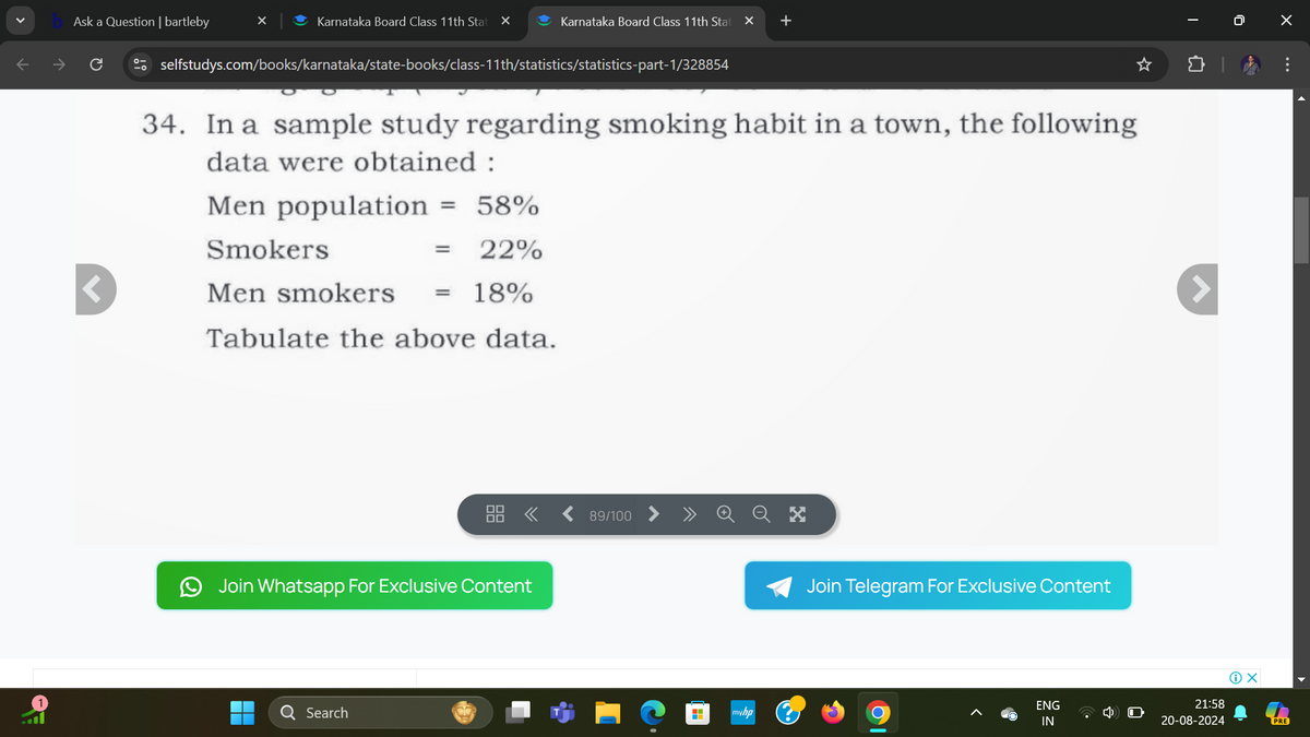 Ask a Question | bartleby
Karnataka Board Class 11th Stat ×
Karnataka Board Class 11th Stat ×
+
I
selfstudys.com/books/karnataka/state-books/class-11th/statistics/statistics-part-1/328854
34. In a sample study regarding smoking habit in a town, the following
data were obtained:
Men population = 58%
Smokers
= 22%
Men smokers
=
18%
1
Tabulate the above data.
Join Whatsapp For Exclusive Content
Search
89/100
myhp
Join Telegram For Exclusive Content
0
1 x
21:58
ENG
IN
20-08-2024
PRE