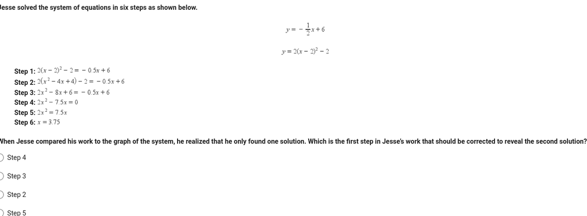 Jesse solved the system of equations in six steps as shown below.
Step 1: 2(x - 2)²-2=-0.5x + 6
Step 2: 2(x² - 4x + 4) - 2 = −0.5x+6
Step 3: 2x² - 8x+6=0.5x+6
Step 4: 2x² - 7.5x = 0
Step 5: 2x² = 7.5x
Step 6: x = 3.75
-x+6
Step 5
y = -
y = 2(x - 2)² - 2
When Jesse compared his work to the graph of the system, he realized that he only found one solution. Which is the first step in Jesse's work that should be corrected to reveal the second solution?
Step 4
Step 3
Step 2