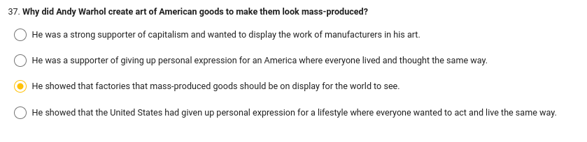 37. Why did Andy Warhol create art of American goods to make them look mass-produced?
He was a strong supporter of capitalism and wanted to display the work of manufacturers in his art.
He was a supporter of giving up personal expression for an America where everyone lived and thought the same way.
He showed that factories that mass-produced goods should be on display for the world to see.
He showed that the United States had given up personal expression for a lifestyle where everyone wanted to act and live the same way.