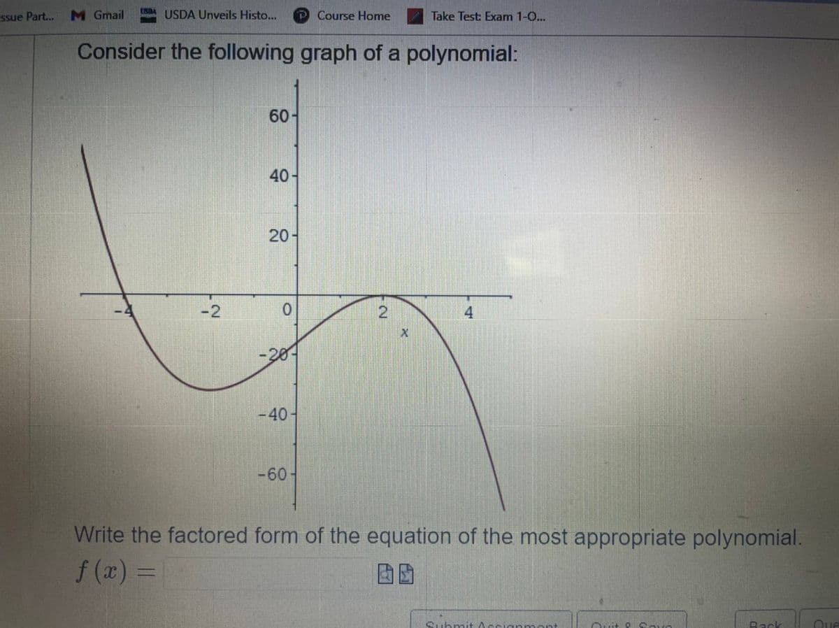 USD USDA Unveils Histo... P Course Home
Take Test: Exam 1-0...
Consider the following graph of a polynomial:
60-
40-
20-
0
4
X
-30-
-40
-60
Write the factored form of the equation of the most appropriate polynomial.
f(x) =
Submit
anmont
Quit & Savo
Back
Que
ssue Part... M Gmail
-2
2