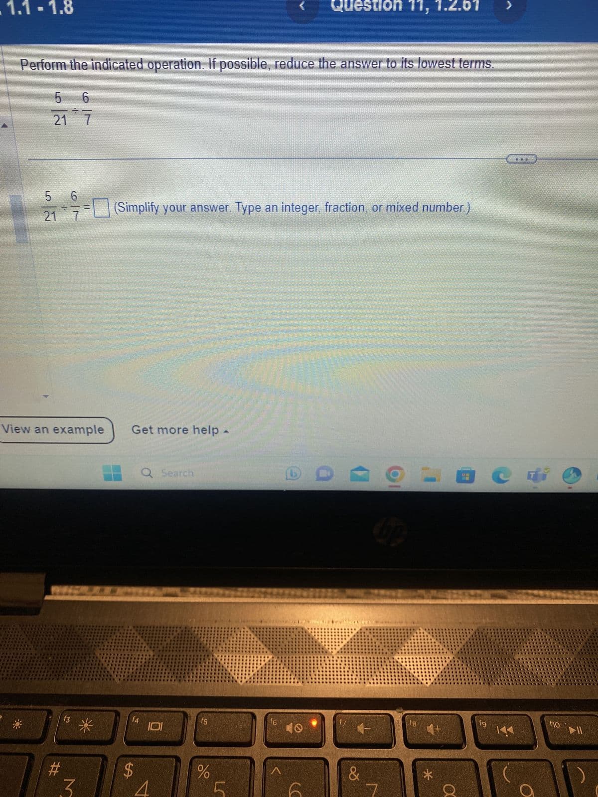 1.1-1.8
Perform the indicated operation. If possible, reduce the answer to its lowest terms.
5 6
21 7
21 7
2₁ (Simplify your answer. Type an integer, fraction, or mixed number.)
View an example
#
13
M
*
Get more help
f4
$
Q Search
4
f5
do
L
Question 11
f6
D
&
bp
fg
*
+
вс
X
fg
K
a
F10 11