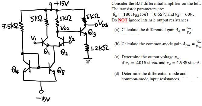 7.5k2
Q4
5 ΚΩ,
Q₁
-15V
+15V
:5K2
Voz
Q₂
5KR
-oVoz
K₂Q3
1.2KS2
Consider the BJT differential amplifier on the left.
The transistor parameters are:
Bn = 180; VBE (on) = 0.65V; and VA = 60V.
Do NOT ignore intrinsic output resistances.
V03
(a) Calculate the differential gain Ad Va
Vos
=
(b) Calculate the common-mode gain Acm
Vem
(c) Determine the output voltage Vos
if v₁ = 2.015 sinct and v₂ = 1.985 sin wt.
(d) Determine the differential-mode and
common-mode input resistances.