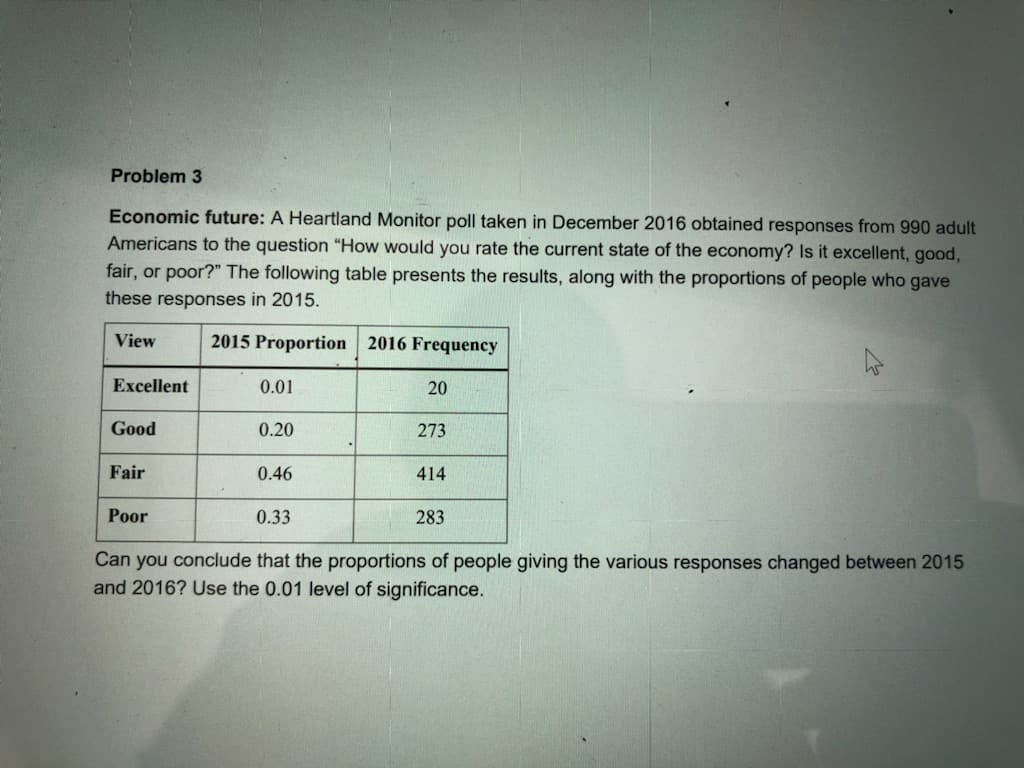 Problem 3
Economic future: A Heartland Monitor poll taken in December 2016 obtained responses from 990 adult
Americans to the question "How would you rate the current state of the economy? Is it excellent, good,
fair, or poor?" The following table presents the results, along with the proportions of people who gave
these responses in 2015.
View
2015 Proportion 2016 Frequency
Excellent
0.01
20
Good
0.20
273
Fair
0.46
414
Poor
0.33
283
Can you conclude that the proportions of people giving the various responses changed between 2015
and 2016? Use the 0.01 level of significance.
