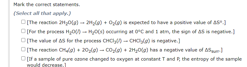 Mark the correct statements.
(Select all that apply.)
O [The reaction 2H20(g) → 2H2(g) + O2(g) is expected to have a positive value of ASº.]
O [For the process H20(I) – H20(s) occurring at 0°C and 1 atm, the sign of AS is negative.]
[The value of AS for the process CHCI3(/) – CHCI3(g) is negative.]
[The reaction CH4(g) + 202(g) → CO2(g) + 2H20(g) has a negative value of ASsurr-]
O [If a sample of pure ozone changed to oxygen at constant T and P, the entropy of the sample
would decrease.]
