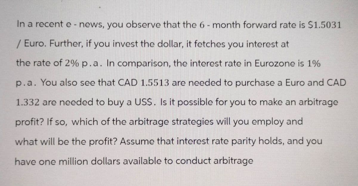 In a recent e-news, you observe that the 6-month forward rate is $1.5031
/ Euro. Further, if you invest the dollar, it fetches you interest at
the rate of 2% p.a. In comparison, the interest rate in Eurozone is 1%
p.a. You also see that CAD 1.5513 are needed to purchase a Euro and CAD
1.332 are needed to buy a US$. Is it possible for you to make an arbitrage
profit? If so, which of the arbitrage strategies will you employ and
what will be the profit? Assume that interest rate parity holds, and you
have one million dollars available to conduct arbitrage