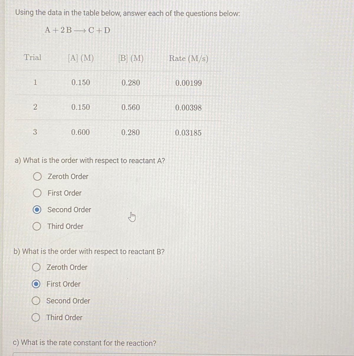 Using the data in the table below, answer each of the questions below:
A+2BC+D
Trial
1
2
3
[A] (M)
0.150
0.150
0.600
Second Order
O Third Order
[B] (M)
0.280
a) What is the order with respect to reactant A?
O Zeroth Order
O First Order
O Second Order
Third Order
0.560
0.280
Jy
b) What is the order with respect to reactant B?
● Zeroth Order
First Order
c) What is the rate constant for the reaction?
Rate (M/s)
0.00199
0.00398
0.03185