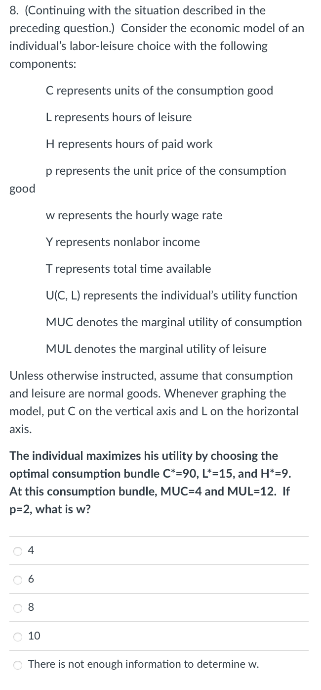 8. (Continuing with the situation described in the
preceding question.) Consider the economic model of an
individual's labor-leisure choice with the following
components:
good
w represents the hourly wage rate
Y represents nonlabor income
T represents total time available
U(C, L) represents the individual's utility function
MUC denotes the marginal utility of consumption
MUL denotes the marginal utility of leisure
Unless otherwise instructed, assume that consumption
and leisure are normal goods. Whenever graphing the
model, put C on the vertical axis and L on the horizontal
axis.
4
C represents units of the consumption good
L represents hours of leisure
The individual maximizes his utility by choosing the
optimal consumption bundle C*=90, L*=15, and H*=9.
At this consumption bundle, MUC=4 and MUL=12. If
p=2, what is w?
8
H represents hours of paid work
p represents the unit price of the consumption
O 10
O There is not enough information to determine w.