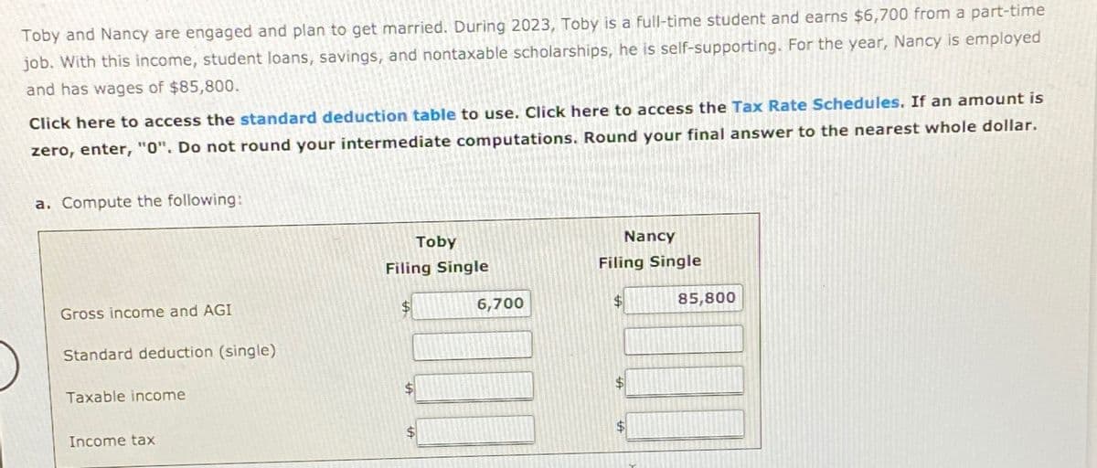 Toby and Nancy are engaged and plan to get married. During 2023, Toby is a full-time student and earns $6,700 from a part-time
job. With this income, student loans, savings, and nontaxable scholarships, he is self-supporting. For the year, Nancy is employed
and has wages of $85,800.
Click here to access the standard deduction table to use. Click here to access the Tax Rate Schedules. If an amount is
zero, enter, "0". Do not round your intermediate computations. Round your final answer to the nearest whole dollar.
a. Compute the following:
Gross income and AGI
Standard deduction (single)
Taxable income
Income tax
Toby
Filing Single
$
$
6,700
Nancy
Filing Single
$
$
$
85,800