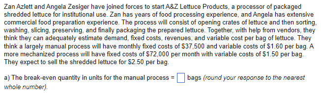 Zan Azlett and Angela Zesiger have joined forces to start A&Z Lettuce Products, a processor of packaged
shredded lettuce for institutional use. Zan has years of food processing experience, and Angela has extensive
commercial food preparation experience. The process will consist of opening crates of lettuce and then sorting,
washing, slicing, preserving, and finally packaging the prepared lettuce. Together, with help from vendors, they
think they can adequately estimate demand, fixed costs, revenues, and variable cost per bag of lettuce. They
think a largely manual process will have monthly fixed costs of $37,500 and variable costs of $1.60 per bag. A
more mechanized process will have fixed costs of $72,000 per month with variable costs of $1.50 per bag.
They expect to sell the shredded lettuce for $2.50 per bag.
a) The break-even quantity in units for the manual process =
whole number).
bags (round your response to the nearest