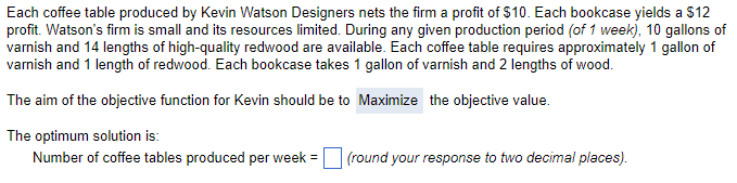 Each coffee table produced by Kevin Watson Designers nets the firm a profit of $10. Each bookcase yields a $12
profit. Watson's firm is small and its resources limited. During any given production period (of 1 week), 10 gallons of
varnish and 14 lengths of high-quality redwood are available. Each coffee table requires approximately 1 gallon of
varnish and 1 length of redwood. Each bookcase takes 1 gallon of varnish and 2 lengths of wood.
The aim of the objective function for Kevin should be to Maximize the objective value.
The optimum solution is:
Number of coffee tables produced per week =
(round your response to two decimal places).