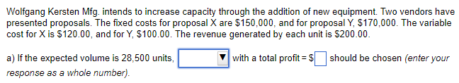 Wolfgang Kersten Mfg. intends to increase capacity through the addition of new equipment. Two vendors have
presented proposals. The fixed costs for proposal X are $150,000, and for proposal Y, $170,000. The variable
cost for X is $120.00, and for Y, $100.00. The revenue generated by each unit is $200.00.
with a total profit = $ should be chosen (enter your
a) If the expected volume is 28,500 units,
response as a whole number).