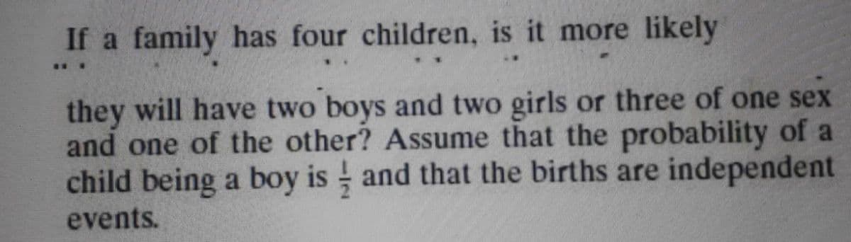 If a family has four children, is it more likely
..
they will have two boys and two girls or three of one sex
and one of the other? Assume that the probability of a
child being a boy is and that the births are independent
events.
