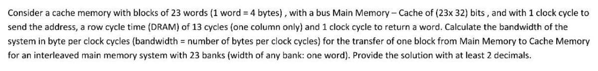 Consider a cache memory with blocks of 23 words (1 word = 4 bytes), with a bus Main Memory - Cache of (23x 32) bits, and with 1 clock cycle to
send the address, a row cycle time (DRAM) of 13 cycles (one column only) and 1 clock cycle to return a word. Calculate the bandwidth of the
system in byte per clock cycles (bandwidth = number of bytes per clock cycles) for the transfer of one block from Main Memory to Cache Memory
for an interleaved main memory system with 23 banks (width of any bank: one word). Provide the solution with at least 2 decimals.