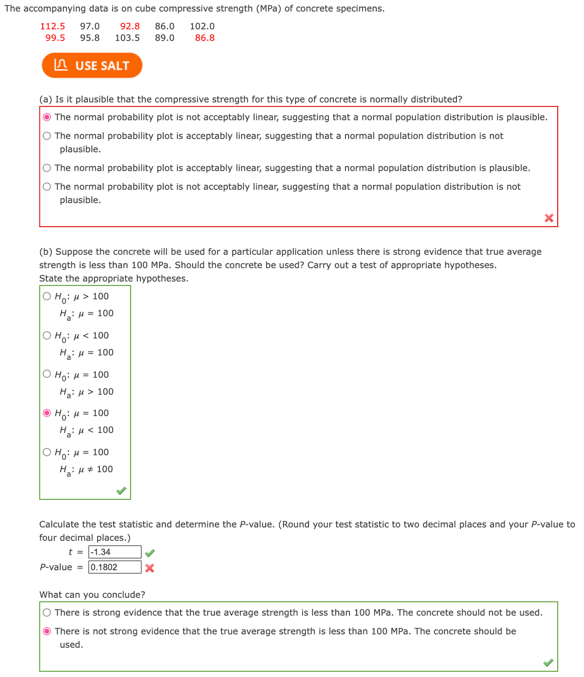 The accompanying data is on cube compressive strength (MPa) of concrete specimens.
112.5
97.0
92.8
86.0
102.0
99.5
95.8
103.5
89.0
86.8
In USE SALT
(a) Is it plausible that the compressive strength for this type of concrete is normally distributed?
The normal probability plot is not acceptably linear, suggesting that a normal population distribution is plausible.
The normal probability plot is acceptably linear, suggesting that a normal population distribution is not
plausible.
O The normal probability plot is acceptably linear, suggesting that a normal population distribution is plausible.
O The normal probability plot is not acceptably linear, suggesting that a normal population distribution is not
plausible.
(b) Suppose the concrete will be used for a particular application unless there is strong evidence that true average
strength is less than 100 MPa. Should the concrete be used? Carry out a test of appropriate hypotheses.
State the appropriate hypotheses.
O Ho: u > 100
H: u = 100
a'
O Ho: H < 100
H: u = 100
a
Ho: H = 100
H3: u > 100
O Ho: H = 100
H: u< 100
Но: и 3D 100
H: u # 100
Calculate the test statistic and determine the P-value. (Round your test statistic to two decimal places and your P-value to
four decimal places.)
t = |-1.34
P-value = 0.1802
What can you conclude?
O There is strong evidence that the true average strength is less than 100 MPa. The concrete should not be used.
O There is not strong evidence that the true average strength is less than 100 MPa. The concrete should be
used.
