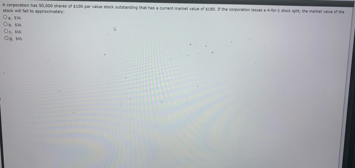 A corporation has 50,000 shares of $100 par value stock outstanding that has a current market value of $180. If the corporation issues a 4-for-1 stock split, the market value of the
stock will fall to approximately:
Oa. $36.
Ob. $30.
Oc. $50.
Od. $45.
